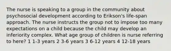 The nurse is speaking to a group in the community about psychosocial development according to Erikson's life-span approach. The nurse instructs the group not to impose too many expectations on a child because the child may develop an inferiority complex. What age group of children is nurse referring to here? 1 1-3 years 2 3-6 years 3 6-12 years 4 12-18 years