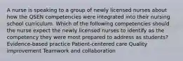 A nurse is speaking to a group of newly licensed nurses about how the QSEN competencies were integrated into their nursing school curriculum. Which of the following competencies should the nurse expect the newly licensed nurses to identify as the competency they were most prepared to address as students? Evidence-based practice Patient-centered care Quality improvement Teamwork and collaboration