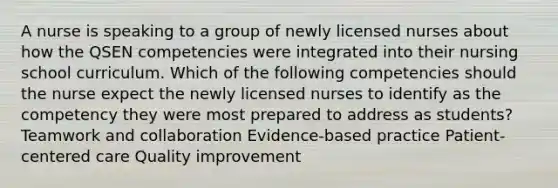 A nurse is speaking to a group of newly licensed nurses about how the QSEN competencies were integrated into their nursing school curriculum. Which of the following competencies should the nurse expect the newly licensed nurses to identify as the competency they were most prepared to address as students? Teamwork and collaboration Evidence-based practice Patient-centered care Quality improvement