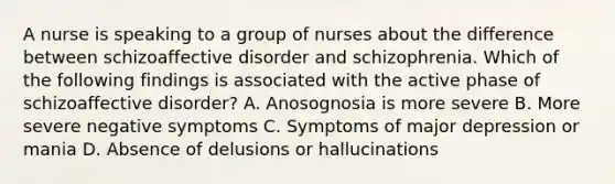 A nurse is speaking to a group of nurses about the difference between schizoaffective disorder and schizophrenia. Which of the following findings is associated with the active phase of schizoaffective disorder? A. Anosognosia is more severe B. More severe negative symptoms C. Symptoms of major depression or mania D. Absence of delusions or hallucinations