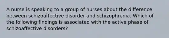 A nurse is speaking to a group of nurses about the difference between schizoaffective disorder and schizophrenia. Which of the following findings is associated with the active phase of schizoaffective disorders?