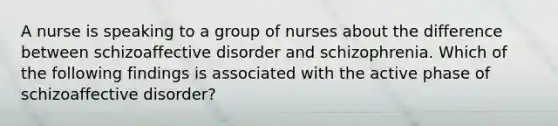 A nurse is speaking to a group of nurses about the difference between schizoaffective disorder and schizophrenia. Which of the following findings is associated with the active phase of schizoaffective disorder?