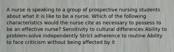 A nurse is speaking to a group of prospective nursing students about what it is like to be a nurse. Which of the following characteristics would the nurse cite as necessary to possess to be an effective nurse? Sensitivity to cultural differences Ability to problem-solve independently Strict adherence to routine Ability to face criticism without being affected by it