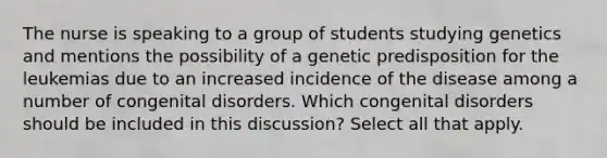 The nurse is speaking to a group of students studying genetics and mentions the possibility of a genetic predisposition for the leukemias due to an increased incidence of the disease among a number of congenital disorders. Which congenital disorders should be included in this discussion? Select all that apply.