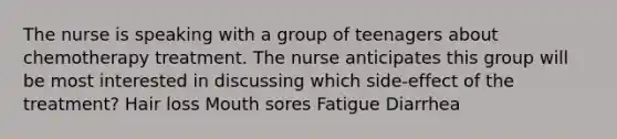 The nurse is speaking with a group of teenagers about chemotherapy treatment. The nurse anticipates this group will be most interested in discussing which side-effect of the treatment? Hair loss Mouth sores Fatigue Diarrhea