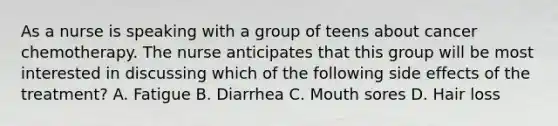 As a nurse is speaking with a group of teens about cancer chemotherapy. The nurse anticipates that this group will be most interested in discussing which of the following side effects of the treatment? A. Fatigue B. Diarrhea C. Mouth sores D. Hair loss