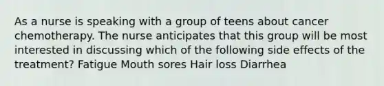 As a nurse is speaking with a group of teens about cancer chemotherapy. The nurse anticipates that this group will be most interested in discussing which of the following side effects of the treatment? Fatigue Mouth sores Hair loss Diarrhea