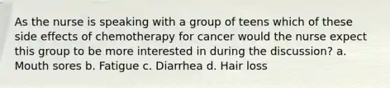 As the nurse is speaking with a group of teens which of these side effects of chemotherapy for cancer would the nurse expect this group to be more interested in during the discussion? a. Mouth sores b. Fatigue c. Diarrhea d. Hair loss