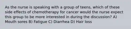 As the nurse is speaking with a group of teens, which of these side effects of chemotherapy for cancer would the nurse expect this group to be more interested in during the discussion? A) Mouth sores B) Fatigue C) Diarrhea D) Hair loss