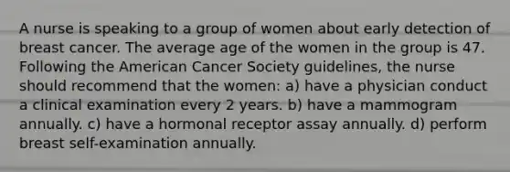 A nurse is speaking to a group of women about early detection of breast cancer. The average age of the women in the group is 47. Following the American Cancer Society guidelines, the nurse should recommend that the women: a) have a physician conduct a clinical examination every 2 years. b) have a mammogram annually. c) have a hormonal receptor assay annually. d) perform breast self-examination annually.