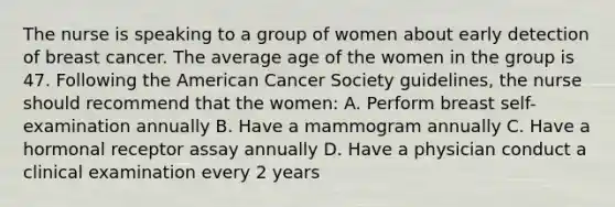 The nurse is speaking to a group of women about early detection of breast cancer. The average age of the women in the group is 47. Following the American Cancer Society guidelines, the nurse should recommend that the women: A. Perform breast self-examination annually B. Have a mammogram annually C. Have a hormonal receptor assay annually D. Have a physician conduct a clinical examination every 2 years