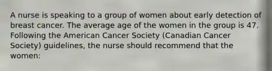 A nurse is speaking to a group of women about early detection of breast cancer. The average age of the women in the group is 47. Following the American Cancer Society (Canadian Cancer Society) guidelines, the nurse should recommend that the women: