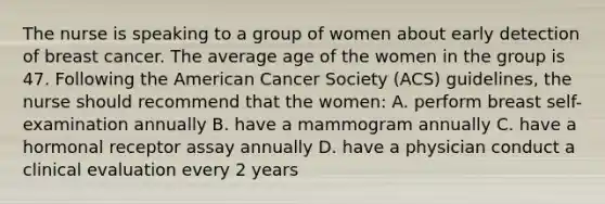 The nurse is speaking to a group of women about early detection of breast cancer. The average age of the women in the group is 47. Following the American Cancer Society (ACS) guidelines, the nurse should recommend that the women: A. perform breast self-examination annually B. have a mammogram annually C. have a hormonal receptor assay annually D. have a physician conduct a clinical evaluation every 2 years