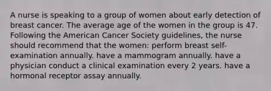 A nurse is speaking to a group of women about early detection of breast cancer. The average age of the women in the group is 47. Following the American Cancer Society guidelines, the nurse should recommend that the women: perform breast self-examination annually. have a mammogram annually. have a physician conduct a clinical examination every 2 years. have a hormonal receptor assay annually.