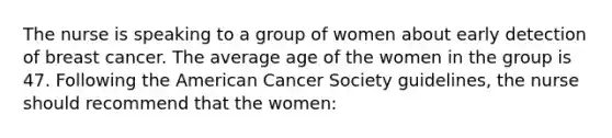 The nurse is speaking to a group of women about early detection of breast cancer. The average age of the women in the group is 47. Following the American Cancer Society guidelines, the nurse should recommend that the women: