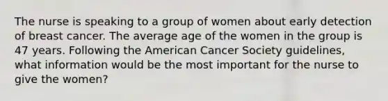 The nurse is speaking to a group of women about early detection of breast cancer. The average age of the women in the group is 47 years. Following the American Cancer Society guidelines, what information would be the most important for the nurse to give the women?