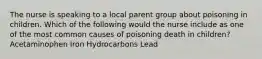 The nurse is speaking to a local parent group about poisoning in children. Which of the following would the nurse include as one of the most common causes of poisoning death in children? Acetaminophen Iron Hydrocarbons Lead