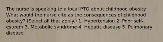 The nurse is speaking to a local PTO about childhood obesity. What would the nurse cite as the consequences of childhood obesity? (Select all that apply.) 1. Hypertension 2. Poor self-esteem 3. Metabolic syndrome 4. Hepatic disease 5. Pulmonary disease