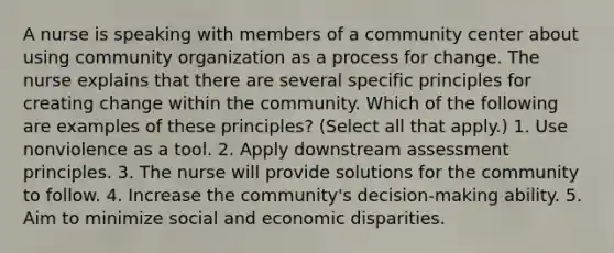 A nurse is speaking with members of a community center about using community organization as a process for change. The nurse explains that there are several specific principles for creating change within the community. Which of the following are examples of these principles? (Select all that apply.) 1. Use nonviolence as a tool. 2. Apply downstream assessment principles. 3. The nurse will provide solutions for the community to follow. 4. Increase the community's decision-making ability. 5. Aim to minimize social and economic disparities.