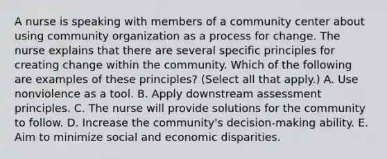 A nurse is speaking with members of a community center about using community organization as a process for change. The nurse explains that there are several specific principles for creating change within the community. Which of the following are examples of these principles? (Select all that apply.) A. Use nonviolence as a tool. B. Apply downstream assessment principles. C. The nurse will provide solutions for the community to follow. D. Increase the community's decision-making ability. E. Aim to minimize social and economic disparities.