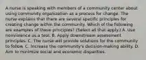 A nurse is speaking with members of a community center about using community organization as a process for change. The nurse explains that there are several specific principles for creating change within the community. Which of the following are examples of these principles? (Select all that apply.) A. Use nonviolence as a tool. B. Apply downstream assessment principles. C. The nurse will provide solutions for the community to follow. C. Increase the community's decision-making ability. D. Aim to minimize social and economic disparities.