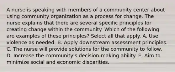 A nurse is speaking with members of a community center about using community organization as a process for change. The nurse explains that there are several specific principles for creating change within the community. Which of the following are examples of these principles? Select all that apply. A. Use violence as needed. B. Apply downstream assessment principles. C. The nurse will provide solutions for the community to follow. D. Increase the community's decision-making ability. E. Aim to minimize social and economic disparities.