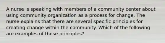 A nurse is speaking with members of a community center about using community organization as a process for change. The nurse explains that there are several specific principles for creating change within the community. Which of the following are examples of these principles?