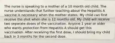 The nurse is speaking to a mother of a 10 month old child. The nurse understands that further teaching about the Hepatitis A vaccine is necessary when the mother states: My child can first receive the shot when she is 12 months old. My child will receive two separate doses of the vaccination. Anyone 1 year or older who wants protection from Hepatitis A should get this vaccination. After receiving the first dose, I should bring my child back in 3 months for the second dose.