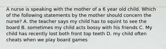 A nurse is speaking with the mother of a 6 year old child. Which of the following statements by the mother should concern the nurse? A. the teacher says my child has to squint to see the board B. sometimes my child acts bossy with his friends C. My child has recently lost both front top teeth D. my child often cheats when we play board games