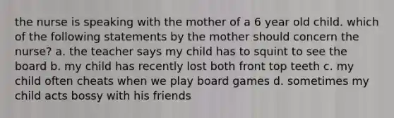 the nurse is speaking with the mother of a 6 year old child. which of the following statements by the mother should concern the nurse? a. the teacher says my child has to squint to see the board b. my child has recently lost both front top teeth c. my child often cheats when we play board games d. sometimes my child acts bossy with his friends