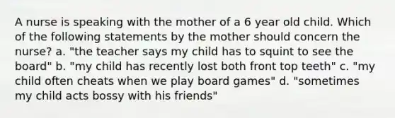 A nurse is speaking with the mother of a 6 year old child. Which of the following statements by the mother should concern the nurse? a. "the teacher says my child has to squint to see the board" b. "my child has recently lost both front top teeth" c. "my child often cheats when we play board games" d. "sometimes my child acts bossy with his friends"