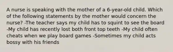 A nurse is speaking with the mother of a 6-year-old child. Which of the following statements by the mother would concern the nurse? -The teacher says my child has to squint to see the board -My child has recently lost both front top teeth -My child often cheats when we play board games -Sometimes my child acts bossy with his friends