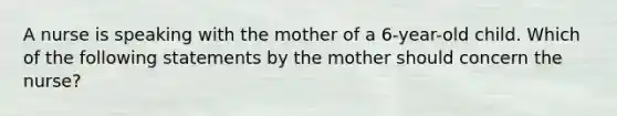 A nurse is speaking with the mother of a 6-year-old child. Which of the following statements by the mother should concern the nurse?