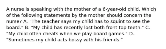 A nurse is speaking with the mother of a 6-year-old child. Which of the following statements by the mother should concern the nurse? A. "The teacher says my child has to squint to see the board." B. "My child has recently lost both front top teeth." C. "My child often cheats when we play board games." D. "Sometimes my child acts bossy with his friends."