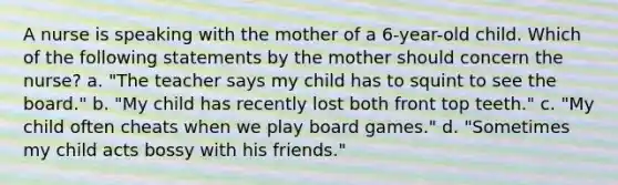 A nurse is speaking with the mother of a 6-year-old child. Which of the following statements by the mother should concern the nurse? a. "The teacher says my child has to squint to see the board." b. "My child has recently lost both front top teeth." c. "My child often cheats when we play board games." d. "Sometimes my child acts bossy with his friends."