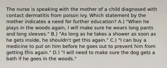 The nurse is speaking with the mother of a child diagnosed with contact dermatitis from poison ivy. Which statement by the mother indicates a need for further education? A.) "When he plays in the woods again, I will make sure he wears long pants and long sleeves." B.) "As long as he takes a shower as soon as he gets inside, he shouldn't get this again." C.) "I can buy a medicine to put on him before he goes out to prevent him from getting this again." D.) "I will need to make sure the dog gets a bath if he goes in the woods."