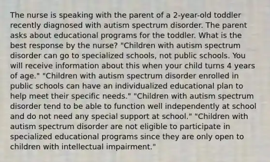 The nurse is speaking with the parent of a 2-year-old toddler recently diagnosed with autism spectrum disorder. The parent asks about educational programs for the toddler. What is the best response by the nurse? "Children with autism spectrum disorder can go to specialized schools, not public schools. You will receive information about this when your child turns 4 years of age." "Children with autism spectrum disorder enrolled in public schools can have an individualized educational plan to help meet their specific needs." "Children with autism spectrum disorder tend to be able to function well independently at school and do not need any special support at school." "Children with autism spectrum disorder are not eligible to participate in specialized educational programs since they are only open to children with intellectual impairment."