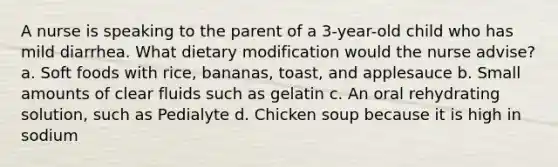 A nurse is speaking to the parent of a 3-year-old child who has mild diarrhea. What dietary modification would the nurse advise? a. Soft foods with rice, bananas, toast, and applesauce b. Small amounts of clear fluids such as gelatin c. An oral rehydrating solution, such as Pedialyte d. Chicken soup because it is high in sodium