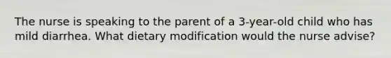 The nurse is speaking to the parent of a 3-year-old child who has mild diarrhea. What dietary modification would the nurse advise?