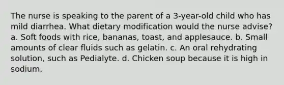 The nurse is speaking to the parent of a 3-year-old child who has mild diarrhea. What dietary modification would the nurse advise? a. Soft foods with rice, bananas, toast, and applesauce. b. Small amounts of clear fluids such as gelatin. c. An oral rehydrating solution, such as Pedialyte. d. Chicken soup because it is high in sodium.