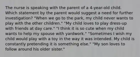 The nurse is speaking with the parent of a 4-year-old child. Which statement by the parent would suggest a need for further investigation? "When we go to the park, my child never wants to play with the other children." "My child loves to play dress-up with friends at day care." "I think it is so cute when my child wants to help my spouse with yardwork." "Sometimes I wish my child would play with a toy in the way it was intended. My child is constantly pretending it is something else." "My son loves to follow around his older sister."