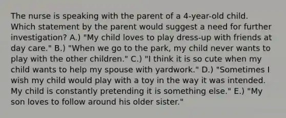 The nurse is speaking with the parent of a 4-year-old child. Which statement by the parent would suggest a need for further investigation? A.) "My child loves to play dress-up with friends at day care." B.) "When we go to the park, my child never wants to play with the other children." C.) "I think it is so cute when my child wants to help my spouse with yardwork." D.) "Sometimes I wish my child would play with a toy in the way it was intended. My child is constantly pretending it is something else." E.) "My son loves to follow around his older sister."