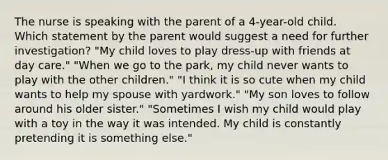 The nurse is speaking with the parent of a 4-year-old child. Which statement by the parent would suggest a need for further investigation? "My child loves to play dress-up with friends at day care." "When we go to the park, my child never wants to play with the other children." "I think it is so cute when my child wants to help my spouse with yardwork." "My son loves to follow around his older sister." "Sometimes I wish my child would play with a toy in the way it was intended. My child is constantly pretending it is something else."