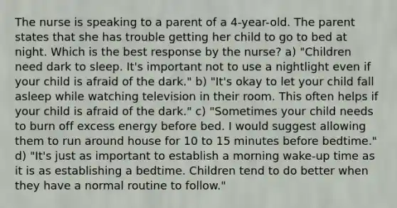 The nurse is speaking to a parent of a 4-year-old. The parent states that she has trouble getting her child to go to bed at night. Which is the best response by the nurse? a) "Children need dark to sleep. It's important not to use a nightlight even if your child is afraid of the dark." b) "It's okay to let your child fall asleep while watching television in their room. This often helps if your child is afraid of the dark." c) "Sometimes your child needs to burn off excess energy before bed. I would suggest allowing them to run around house for 10 to 15 minutes before bedtime." d) "It's just as important to establish a morning wake-up time as it is as establishing a bedtime. Children tend to do better when they have a normal routine to follow."