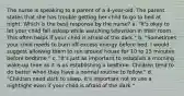 The nurse is speaking to a parent of a 4-year-old. The parent states that she has trouble getting her child to go to bed at night. Which is the best response by the nurse? a. "It's okay to let your child fall asleep while watching television in their room. This often helps if your child is afraid of the dark." b. "Sometimes your child needs to burn off excess energy before bed. I would suggest allowing them to run around house for 10 to 15 minutes before bedtime." c. "It's just as important to establish a morning wake-up time as it is as establishing a bedtime. Children tend to do better when they have a normal routine to follow." d. "Children need dark to sleep. It's important not to use a nightlight even if your child is afraid of the dark."