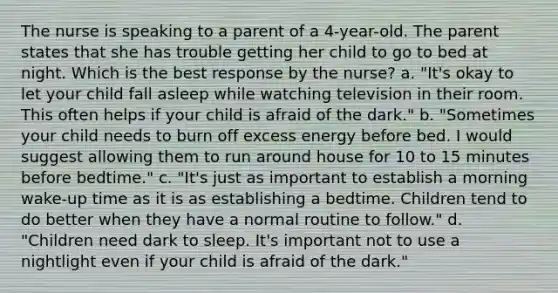 The nurse is speaking to a parent of a 4-year-old. The parent states that she has trouble getting her child to go to bed at night. Which is the best response by the nurse? a. "It's okay to let your child fall asleep while watching television in their room. This often helps if your child is afraid of the dark." b. "Sometimes your child needs to burn off excess energy before bed. I would suggest allowing them to run around house for 10 to 15 minutes before bedtime." c. "It's just as important to establish a morning wake-up time as it is as establishing a bedtime. Children tend to do better when they have a normal routine to follow." d. "Children need dark to sleep. It's important not to use a nightlight even if your child is afraid of the dark."