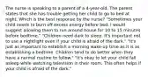 The nurse is speaking to a parent of a 4-year-old. The parent states that she has trouble getting her child to go to bed at night. Which is the best response by the nurse? "Sometimes your child needs to burn off excess energy before bed. I would suggest allowing them to run around house for 10 to 15 minutes before bedtime." "Children need dark to sleep. It's important not to use a nightlight even if your child is afraid of the dark." "It's just as important to establish a morning wake-up time as it is as establishing a bedtime. Children tend to do better when they have a normal routine to follow." "It's okay to let your child fall asleep while watching television in their room. This often helps if your child is afraid of the dark."