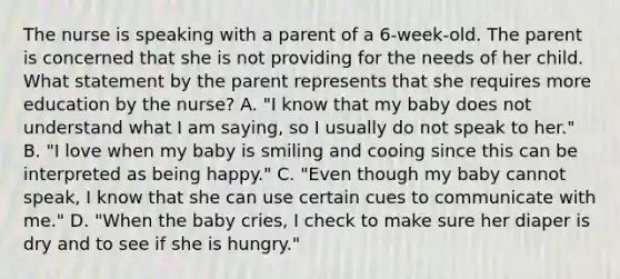 The nurse is speaking with a parent of a 6-week-old. The parent is concerned that she is not providing for the needs of her child. What statement by the parent represents that she requires more education by the nurse? A. "I know that my baby does not understand what I am saying, so I usually do not speak to her." B. "I love when my baby is smiling and cooing since this can be interpreted as being happy." C. "Even though my baby cannot speak, I know that she can use certain cues to communicate with me." D. "When the baby cries, I check to make sure her diaper is dry and to see if she is hungry."