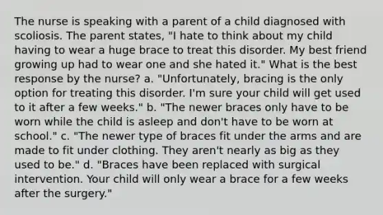 The nurse is speaking with a parent of a child diagnosed with scoliosis. The parent states, "I hate to think about my child having to wear a huge brace to treat this disorder. My best friend growing up had to wear one and she hated it." What is the best response by the nurse? a. "Unfortunately, bracing is the only option for treating this disorder. I'm sure your child will get used to it after a few weeks." b. "The newer braces only have to be worn while the child is asleep and don't have to be worn at school." c. "The newer type of braces fit under the arms and are made to fit under clothing. They aren't nearly as big as they used to be." d. "Braces have been replaced with surgical intervention. Your child will only wear a brace for a few weeks after the surgery."