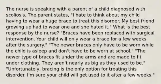 The nurse is speaking with a parent of a child diagnosed with scoliosis. The parent states, "I hate to think about my child having to wear a huge brace to treat this disorder. My best friend growing up had to wear one and she hated it." What is the best response by the nurse? "Braces have been replaced with surgical intervention. Your child will only wear a brace for a few weeks after the surgery." "The newer braces only have to be worn while the child is asleep and don't have to be worn at school." "The newer type of braces fit under the arms and are made to fit under clothing. They aren't nearly as big as they used to be." "Unfortunately, bracing is the only option for treating this disorder. I'm sure your child will get used to it after a few weeks."